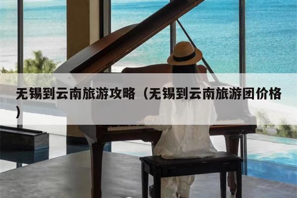 无锡到云南旅游攻略（无锡到云南旅游团价格）
