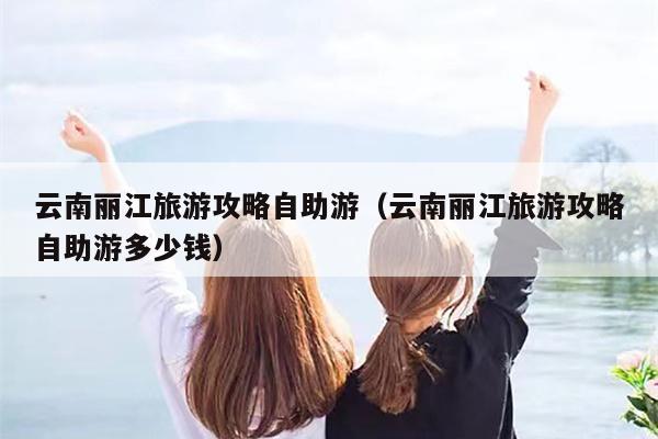 云南丽江旅游攻略自助游（云南丽江旅游攻略自助游多少钱）
