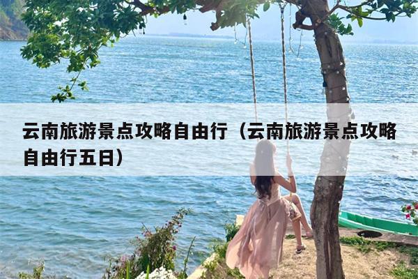 云南旅游景点攻略自由行（云南旅游景点攻略自由行五日）