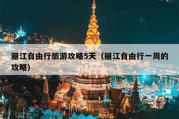 丽江自由行旅游攻略5天（丽江自由行一周的攻略）