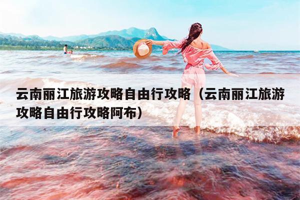 云南丽江旅游攻略自由行攻略（云南丽江旅游攻略自由行攻略阿布）