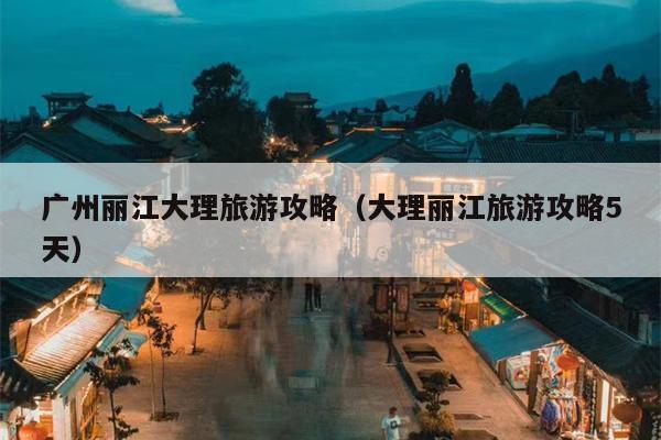 广州丽江大理旅游攻略（大理丽江旅游攻略5天）