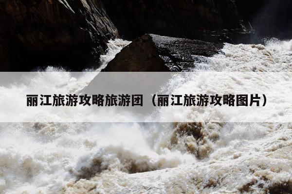 丽江旅游攻略旅游团（丽江旅游攻略图片）