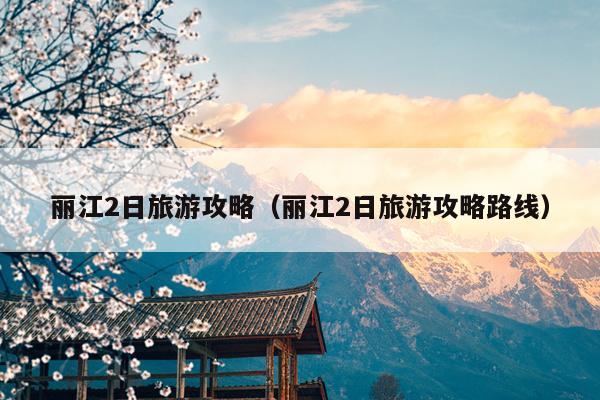 丽江2日旅游攻略（丽江2日旅游攻略路线）