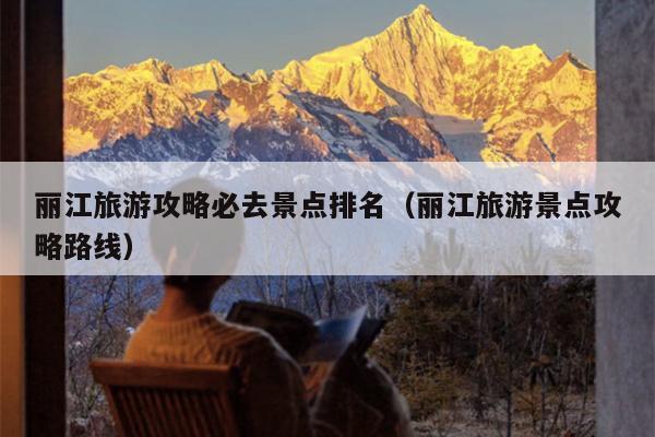 丽江旅游攻略必去景点排名（丽江旅游景点攻略路线）