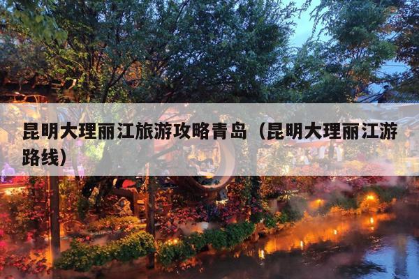 昆明大理丽江旅游攻略青岛（昆明大理丽江游路线）