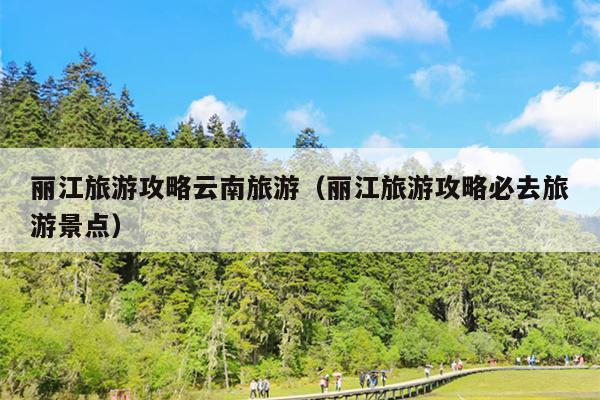 丽江旅游攻略云南旅游（丽江旅游攻略必去旅游景点）