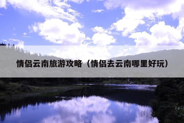 情侣云南旅游攻略（情侣去云南哪里好玩）