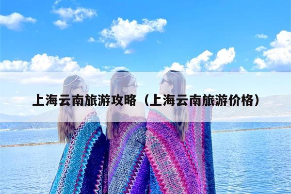 上海云南旅游攻略（上海云南旅游价格）