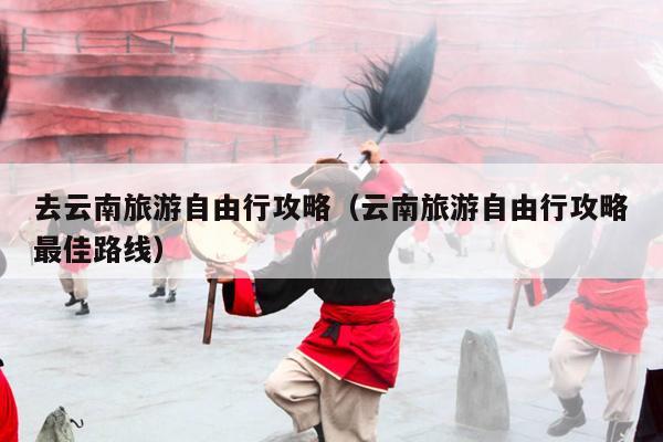 去云南旅游自由行攻略（云南旅游自由行攻略最佳路线）