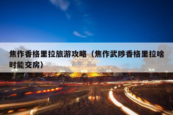 焦作香格里拉旅游攻略（焦作武陟香格里拉啥时能交房）