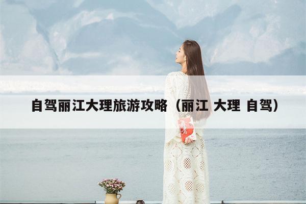 自驾丽江大理旅游攻略（丽江 大理 自驾）