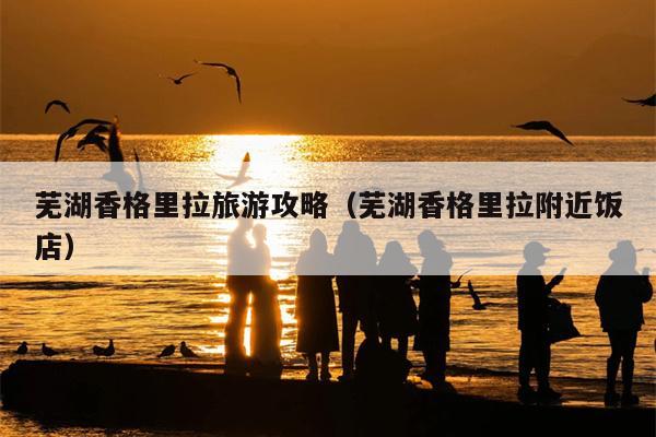芜湖香格里拉旅游攻略（芜湖香格里拉附近饭店）