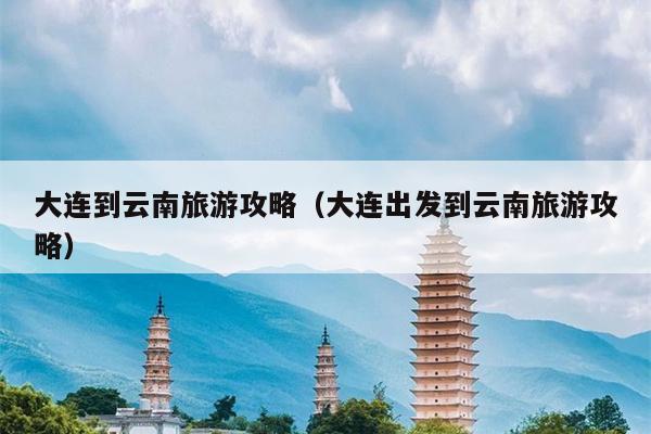 大连到云南旅游攻略（大连出发到云南旅游攻略）