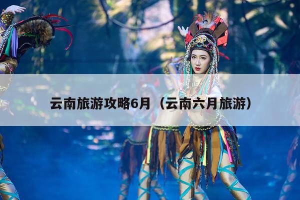 云南旅游攻略6月（云南六月旅游）