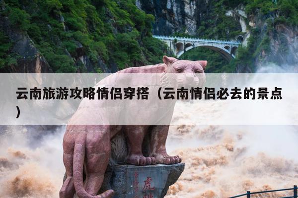 云南旅游攻略情侣穿搭（云南情侣必去的景点）