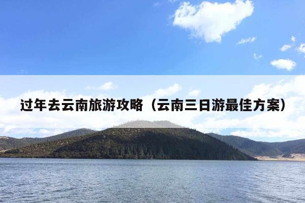 过年去云南旅游攻略（云南三日游最佳方案）