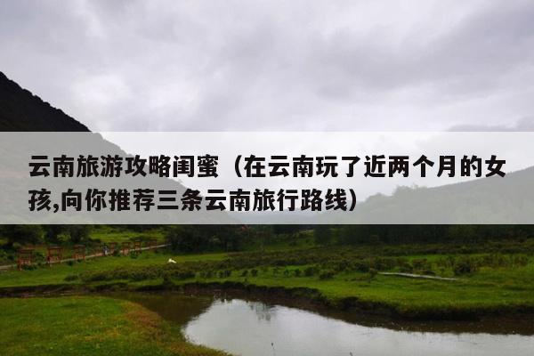 云南旅游攻略闺蜜（在云南玩了近两个月的女孩,向你推荐三条云南旅行路线）