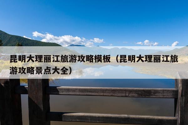 昆明大理丽江旅游攻略模板（昆明大理丽江旅游攻略景点大全）
