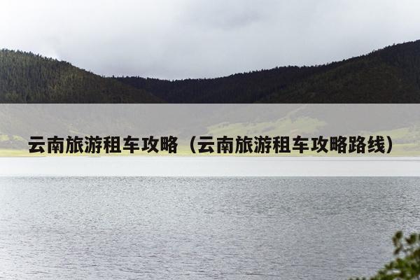 云南旅游租车攻略（云南旅游租车攻略路线）