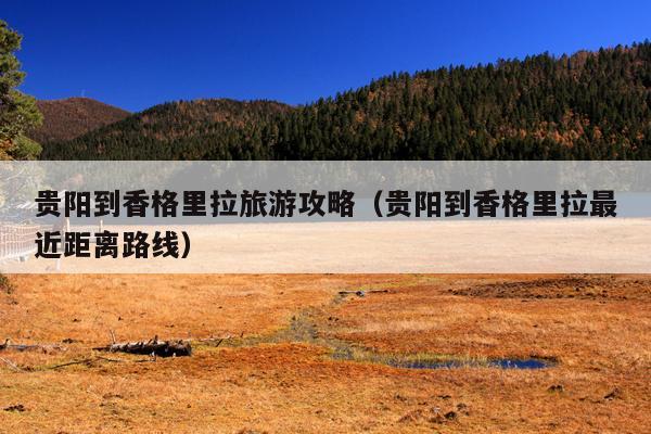 贵阳到香格里拉旅游攻略（贵阳到香格里拉最近距离路线）