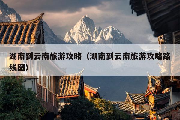 湖南到云南旅游攻略（湖南到云南旅游攻略路线图）