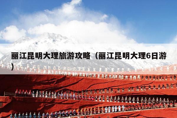 丽江昆明大理旅游攻略（丽江昆明大理6日游）