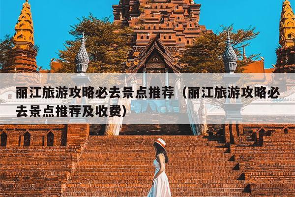 丽江旅游攻略必去景点推荐（丽江旅游攻略必去景点推荐及收费）