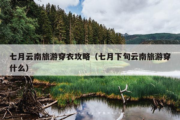 七月云南旅游穿衣攻略（七月下旬云南旅游穿什么）