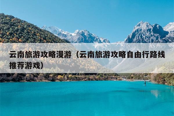 云南旅游攻略漫游（云南旅游攻略自由行路线推荐游戏）