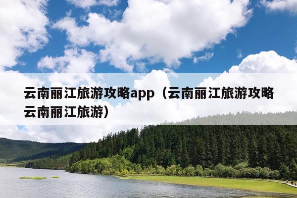 云南丽江旅游攻略app（云南丽江旅游攻略云南丽江旅游）