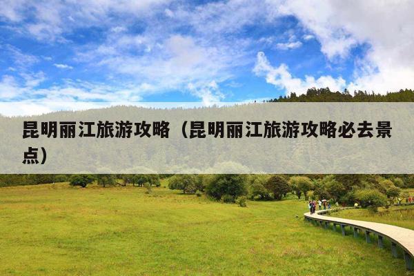 昆明丽江旅游攻略（昆明丽江旅游攻略必去景点）