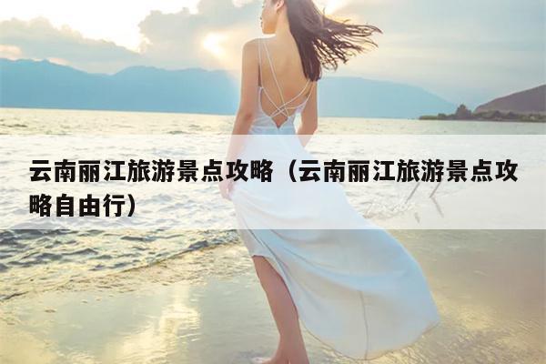云南丽江旅游景点攻略（云南丽江旅游景点攻略自由行）