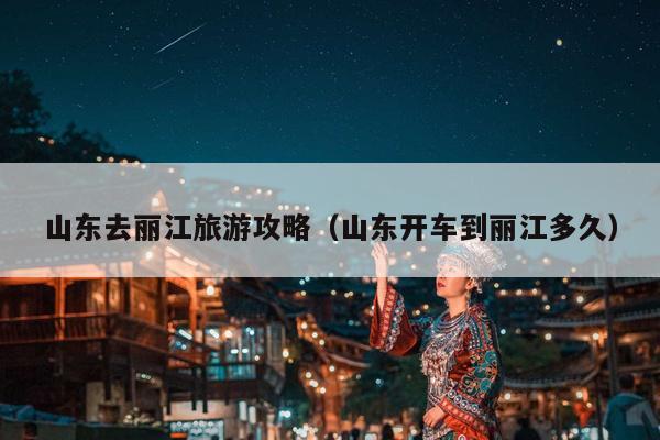 山东去丽江旅游攻略（山东开车到丽江多久）