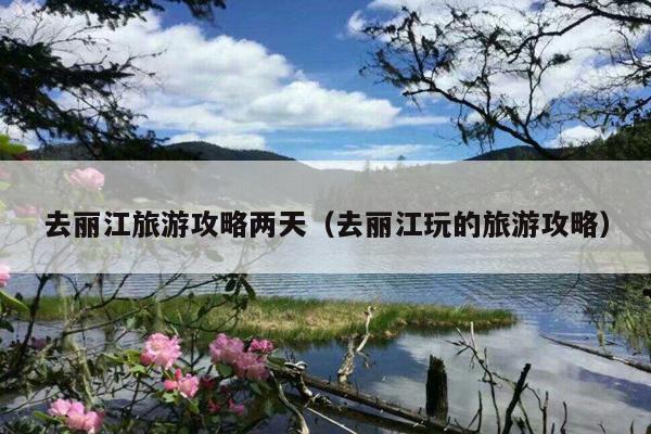 去丽江旅游攻略两天（去丽江玩的旅游攻略）