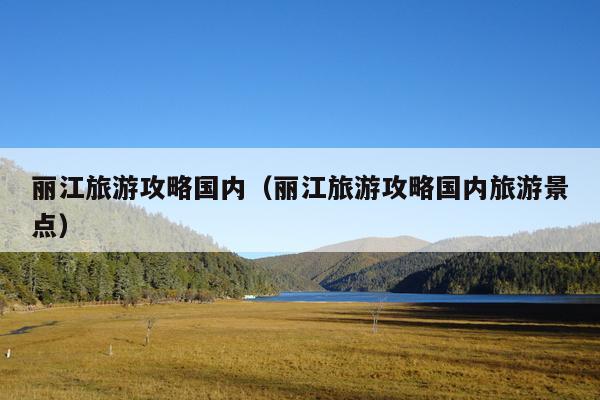丽江旅游攻略国内（丽江旅游攻略国内旅游景点）