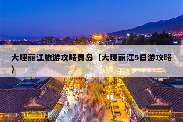 大理丽江旅游攻略青岛（大理丽江5日游攻略）