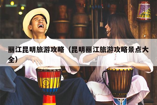 丽江昆明旅游攻略（昆明丽江旅游攻略景点大全）