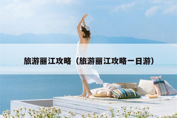 旅游丽江攻略（旅游丽江攻略一日游）