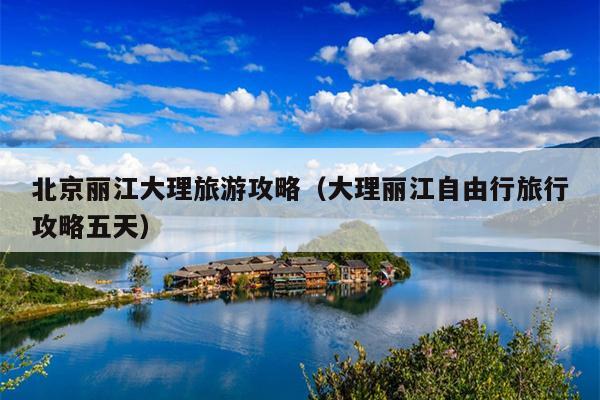 北京丽江大理旅游攻略（大理丽江自由行旅行攻略五天）