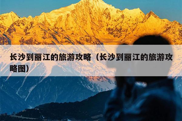 长沙到丽江的旅游攻略（长沙到丽江的旅游攻略图）