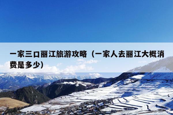 一家三口丽江旅游攻略（一家人去丽江大概消费是多少）