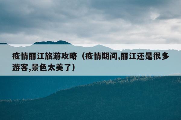 疫情丽江旅游攻略（疫情期间,丽江还是很多游客,景色太美了）