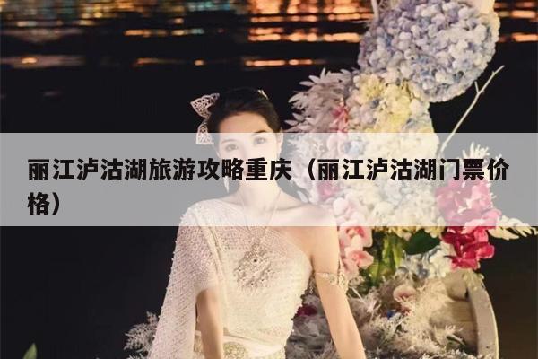 丽江泸沽湖旅游攻略重庆（丽江泸沽湖门票价格）