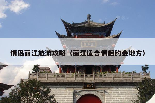 情侣丽江旅游攻略（丽江适合情侣约会地方）