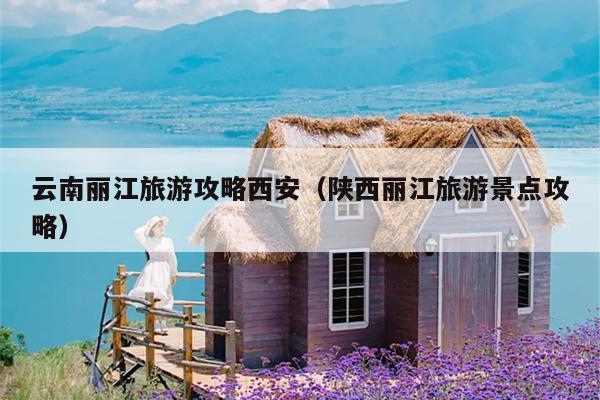云南丽江旅游攻略西安（陕西丽江旅游景点攻略）