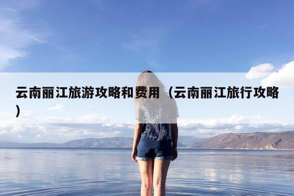 云南丽江旅游攻略和费用（云南丽江旅行攻略）