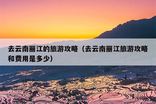 去云南丽江的旅游攻略（去云南丽江旅游攻略和费用是多少）