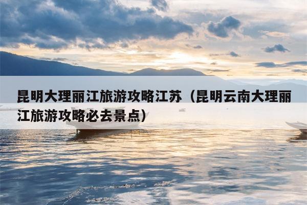 昆明大理丽江旅游攻略江苏（昆明云南大理丽江旅游攻略必去景点）