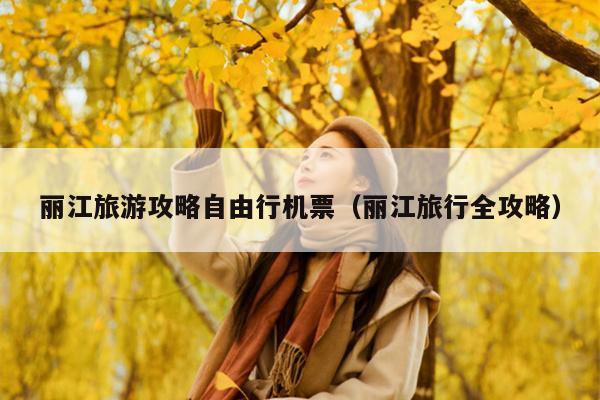 丽江旅游攻略自由行机票（丽江旅行全攻略）
